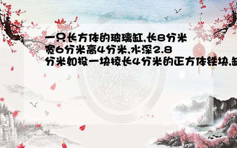 一只长方体的玻璃缸,长8分米宽6分米高4分米,水深2.8分米如投一块棱长4分米的正方体铁块,缸里的水溢出