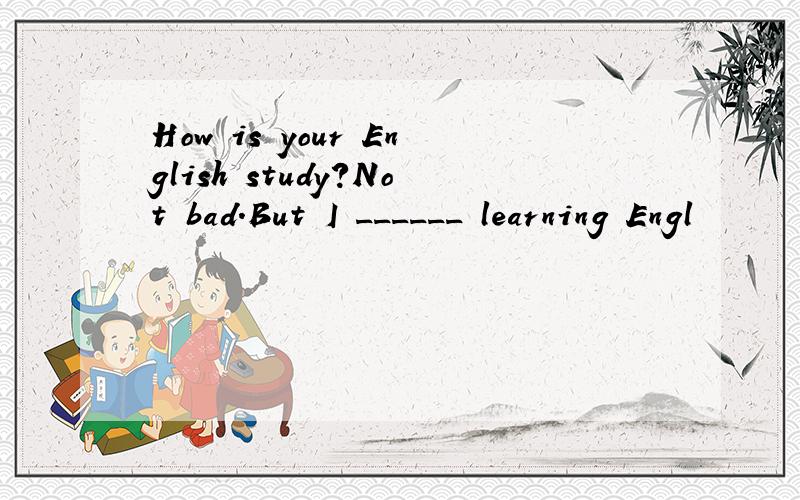 How is your English study?Not bad.But I ______ learning Engl