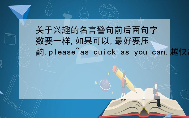 关于兴趣的名言警句前后两句字数要一样,如果可以,最好要压韵.please~as quick as you can.越快越