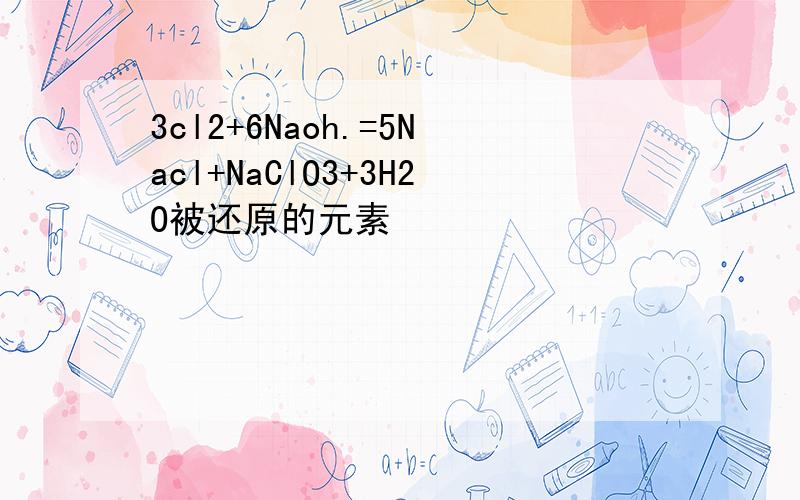 3cl2+6Naoh.=5Nacl+NaClO3+3H2O被还原的元素