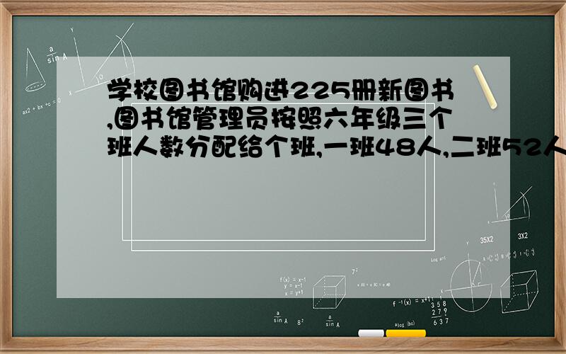 学校图书馆购进225册新图书,图书馆管理员按照六年级三个班人数分配给个班,一班48人,二班52人,每班分几