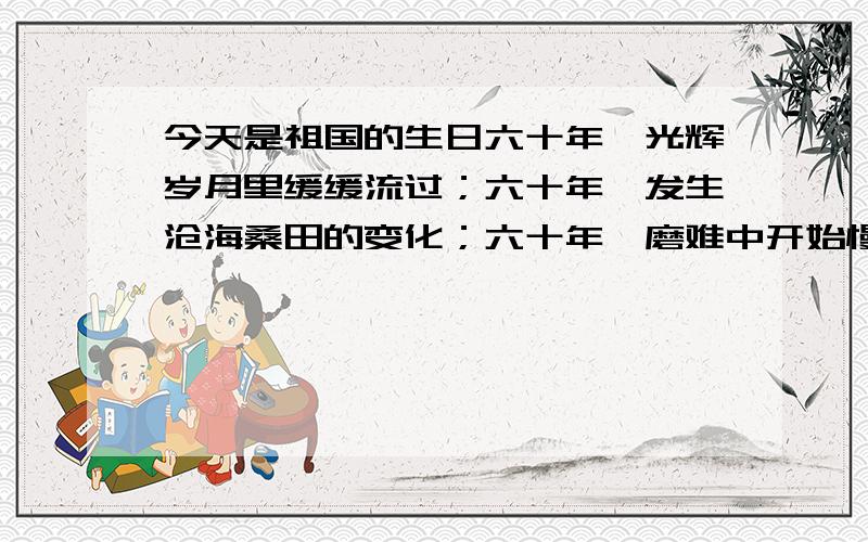 今天是祖国的生日六十年,光辉岁月里缓缓流过；六十年,发生沧海桑田的变化；六十年,磨难中开始慢慢崛起.今天,我们迎来了祖国