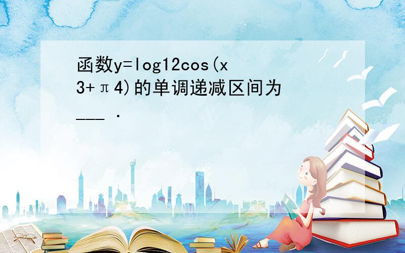 函数y=log12cos(x3+π4)的单调递减区间为 ___ ．