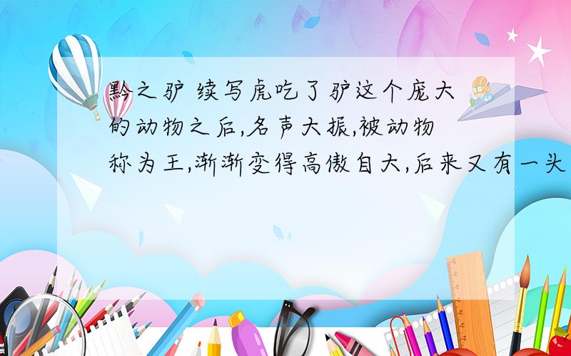 黔之驴 续写虎吃了驴这个庞大的动物之后,名声大振,被动物称为王,渐渐变得高傲自大,后来又有一头驴被人运进来了!率听了其他