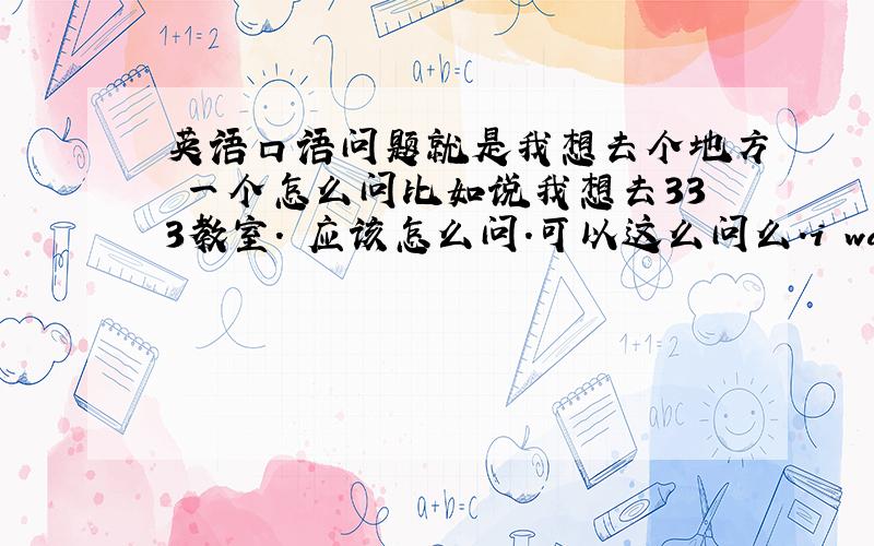 英语口语问题就是我想去个地方 一个怎么问比如说我想去333教室. 应该怎么问.可以这么问么.i want go to 3