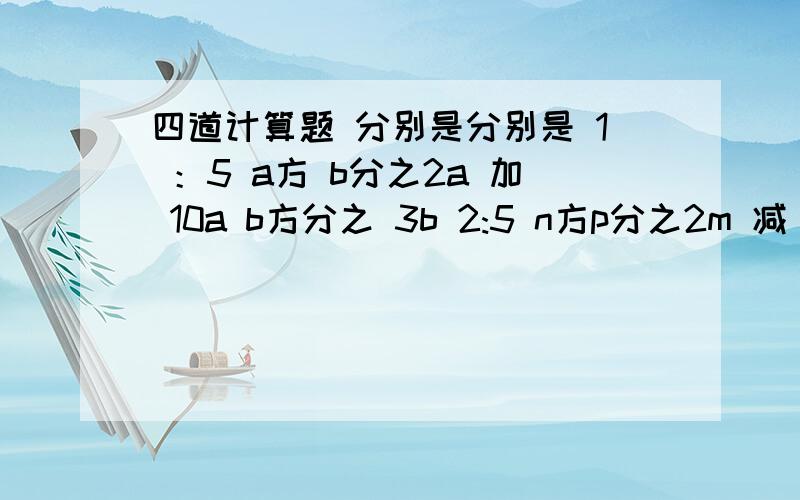 四道计算题 分别是分别是 1 ：5 a方 b分之2a 加 10a b方分之 3b 2:5 n方p分之2m 减 4m p方