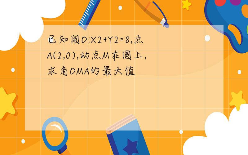 已知圆O:X2+Y2=8,点A(2,0),动点M在圆上,求角OMA的最大值