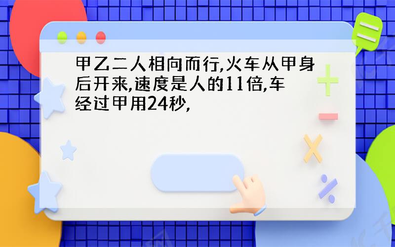 甲乙二人相向而行,火车从甲身后开来,速度是人的11倍,车经过甲用24秒,