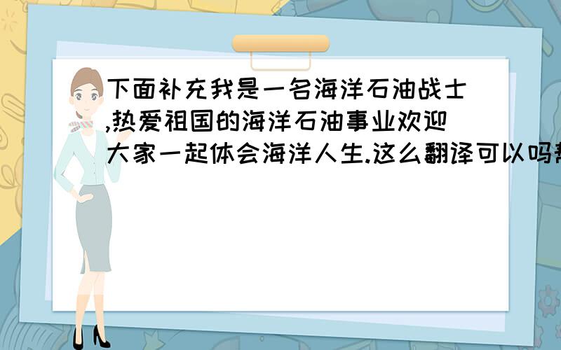 下面补充我是一名海洋石油战士,热爱祖国的海洋石油事业欢迎大家一起体会海洋人生.这么翻译可以吗帮忙修改.谢I am an