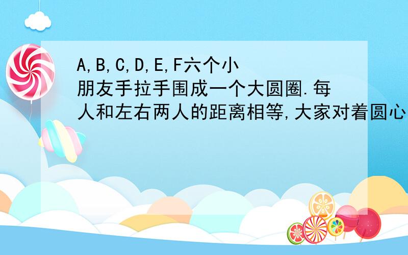 A,B,C,D,E,F六个小朋友手拉手围成一个大圆圈.每人和左右两人的距离相等,大家对着圆心.A的左手被D拉着,