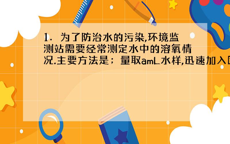 1．为了防治水的污染,环境监测站需要经常测定水中的溶氧情况.主要方法是；量取amL水样,迅速加入固定剂MnSO4和碱性K