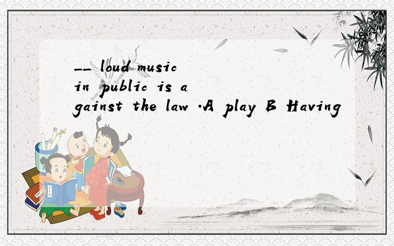 __ loud music in public is against the law .A play B Having