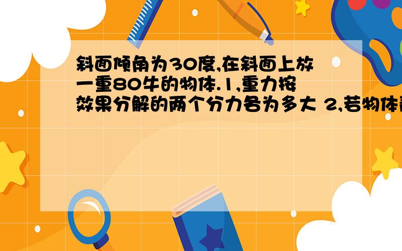 斜面倾角为30度,在斜面上放一重80牛的物体.1,重力按效果分解的两个分力各为多大 2,若物体静止受到...