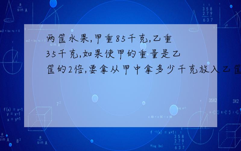 两筐水果,甲重85千克,乙重35千克,如果使甲的重量是乙筐的2倍,要拿从甲中拿多少千克放入乙筐?