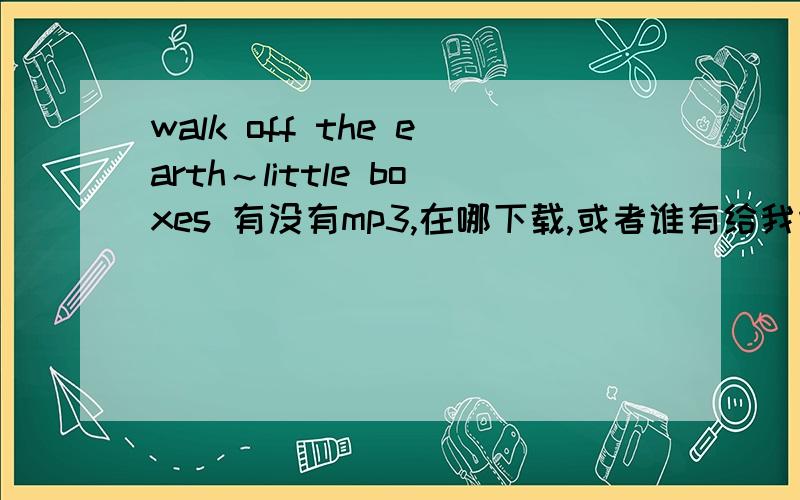 walk off the earth～little boxes 有没有mp3,在哪下载,或者谁有给我传一份吧