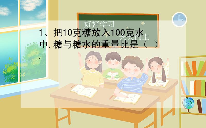 1、把10克糖放入100克水中,糖与糖水的重量比是（ ）.