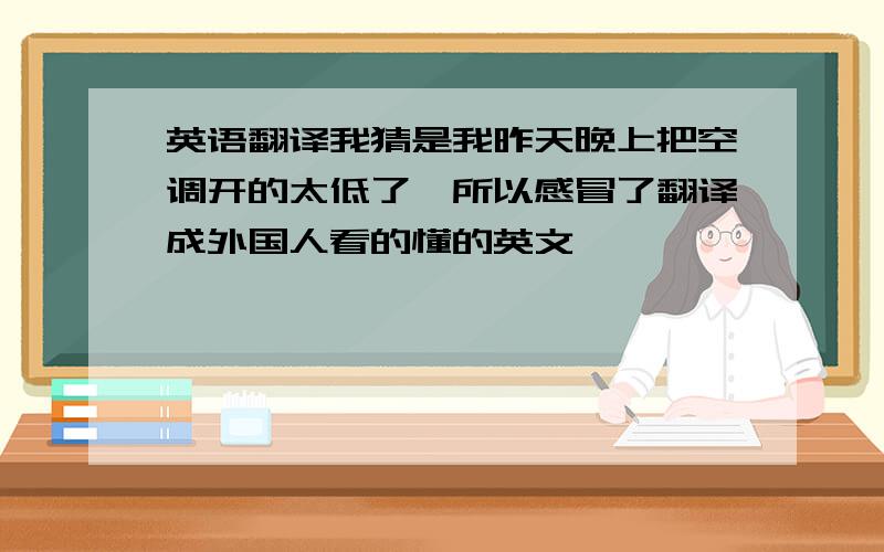 英语翻译我猜是我昨天晚上把空调开的太低了,所以感冒了翻译成外国人看的懂的英文,