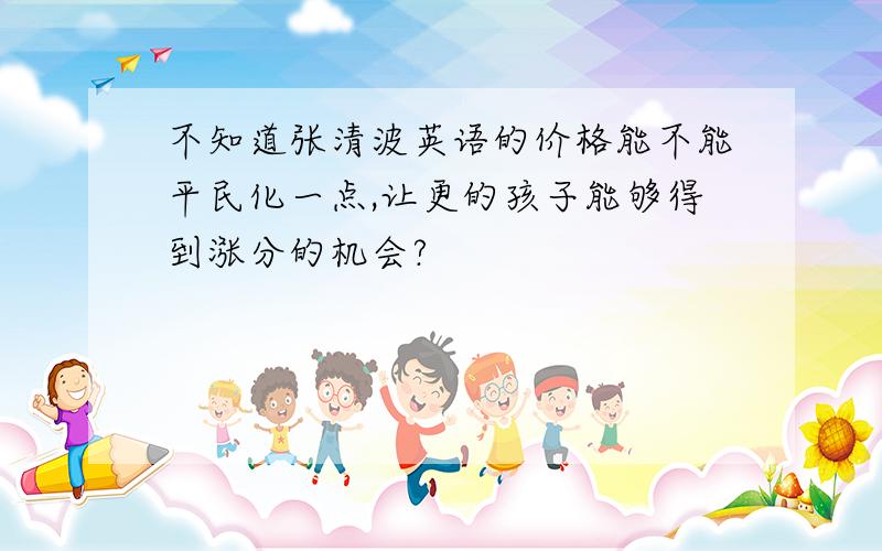 不知道张清波英语的价格能不能平民化一点,让更的孩子能够得到涨分的机会?