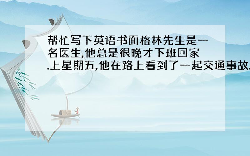 帮忙写下英语书面格林先生是一名医生,他总是很晚才下班回家.上星期五,他在路上看到了一起交通事故.一个司机撞倒了一个老人之