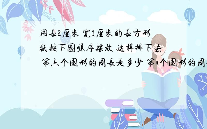 用长2厘米 宽1厘米的长方形纸按下图顺序摆放 这样排下去 第六个图形的周长是多少 第n个图形的周长呢