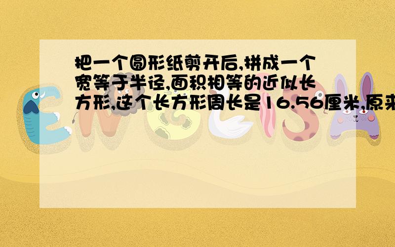 把一个圆形纸剪开后,拼成一个宽等于半径,面积相等的近似长方形,这个长方形周长是16.56厘米,原来这个圆