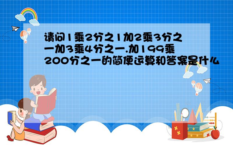 请问1乘2分之1加2乘3分之一加3乘4分之一.加199乘200分之一的简便运算和答案是什么