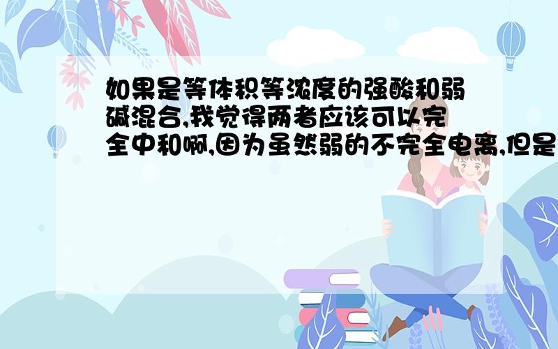 如果是等体积等浓度的强酸和弱碱混合,我觉得两者应该可以完全中和啊,因为虽然弱的不完全电离,但是在中和过程中平衡会右移,然