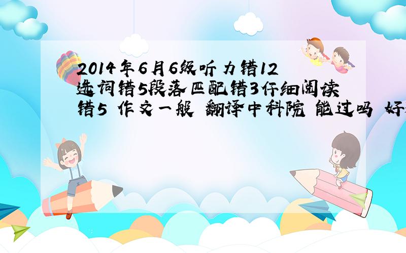 2014年6月6级听力错12选词错5段落匹配错3仔细阅读错5 作文一般 翻译中科院 能过吗 好烦阿有人说能有人说差不多