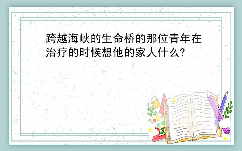 跨越海峡的生命桥的那位青年在治疗的时候想他的家人什么?