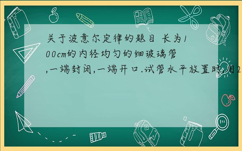 关于波意尔定律的题目 长为100cm的内径均匀的细玻璃管,一端封闭,一端开口.试管水平放置时,用24cm水银柱封住50c