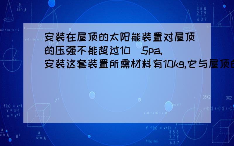 安装在屋顶的太阳能装置对屋顶的压强不能超过10^5pa,安装这套装置所需材料有10kg,它与屋顶的接触面积至少