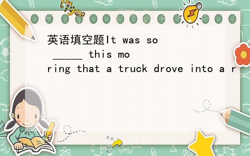 英语填空题It was so _____ this moring that a truck drove into a r