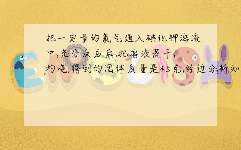 把一定量的氯气通入碘化钾溶液中,充分反应后,把溶液蒸干,灼烧,得到的固体质量是45克,经过分析知道含有碘20