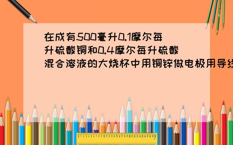 在成有500毫升0.1摩尔每升硫酸铜和0.4摩尔每升硫酸混合溶液的大烧杯中用铜锌做电极用导线连接应成原电池