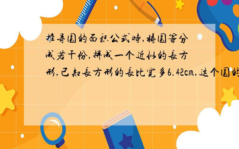 推导圆的面积公式时,将圆等分成若干份,拼成一个近似的长方形,已知长方形的长比宽多6.42cm,这个圆的面积