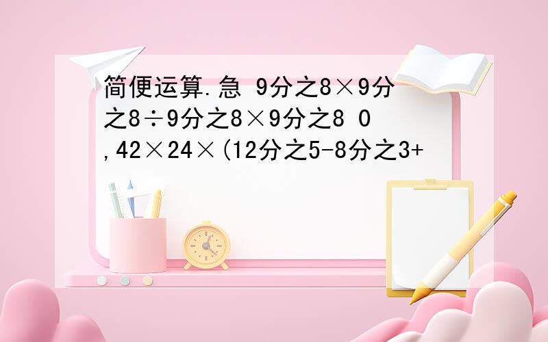 简便运算.急 9分之8×9分之8÷9分之8×9分之8 0,42×24×(12分之5-8分之3+