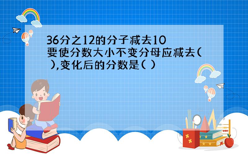 36分之12的分子减去10 要使分数大小不变分母应减去( ),变化后的分数是( )