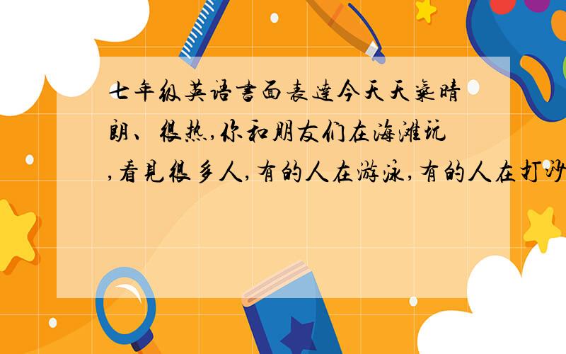 七年级英语书面表达今天天气晴朗、很热,你和朋友们在海滩玩,看见很多人,有的人在游泳,有的人在打沙滩排球,有几个男孩子踢足