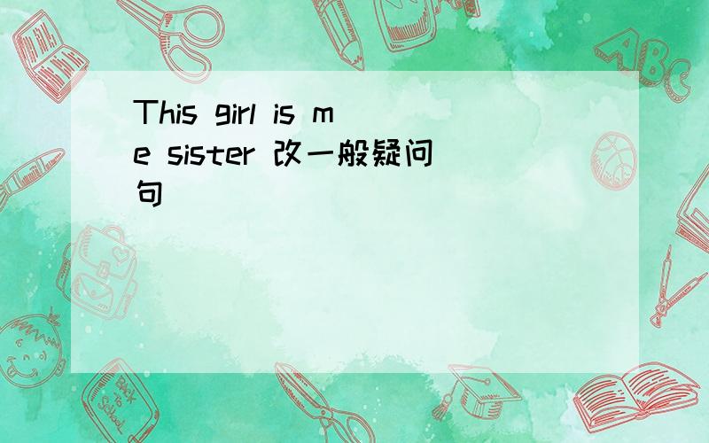 This girl is me sister 改一般疑问句