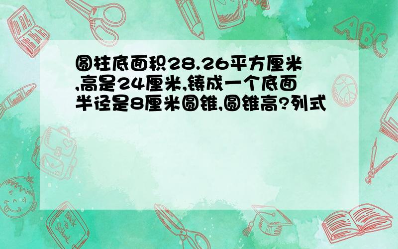 圆柱底面积28.26平方厘米,高是24厘米,铸成一个底面半径是8厘米圆锥,圆锥高?列式