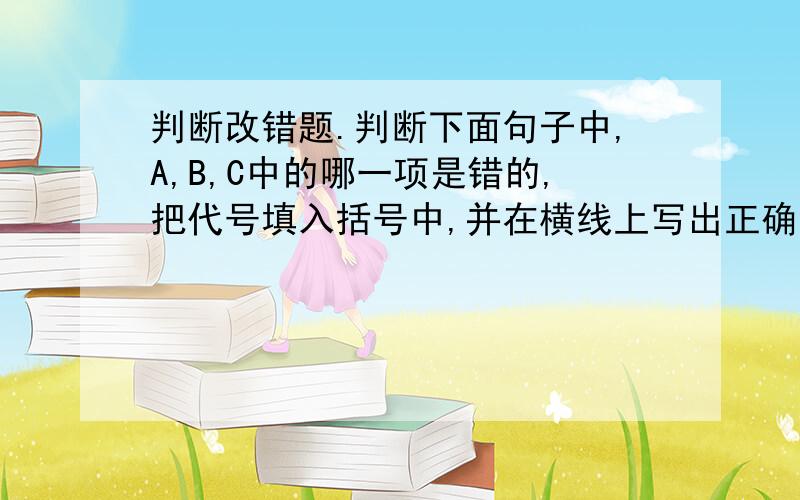 判断改错题.判断下面句子中,A,B,C中的哪一项是错的,把代号填入括号中,并在横线上写出正确答