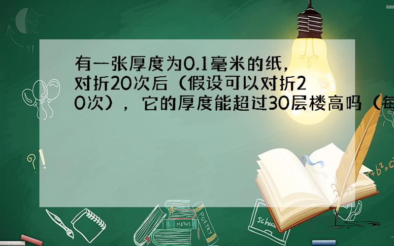 有一张厚度为0.1毫米的纸，对折20次后（假设可以对折20次），它的厚度能超过30层楼高吗（每层楼高平均为3米）？假如可