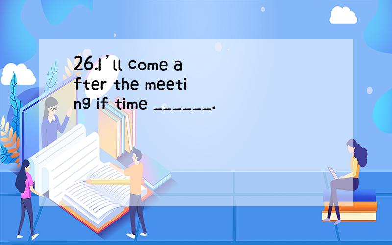 26.I’ll come after the meeting if time ______.