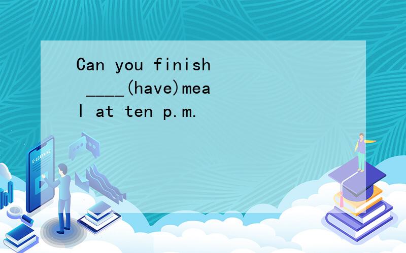 Can you finish ____(have)meal at ten p.m.