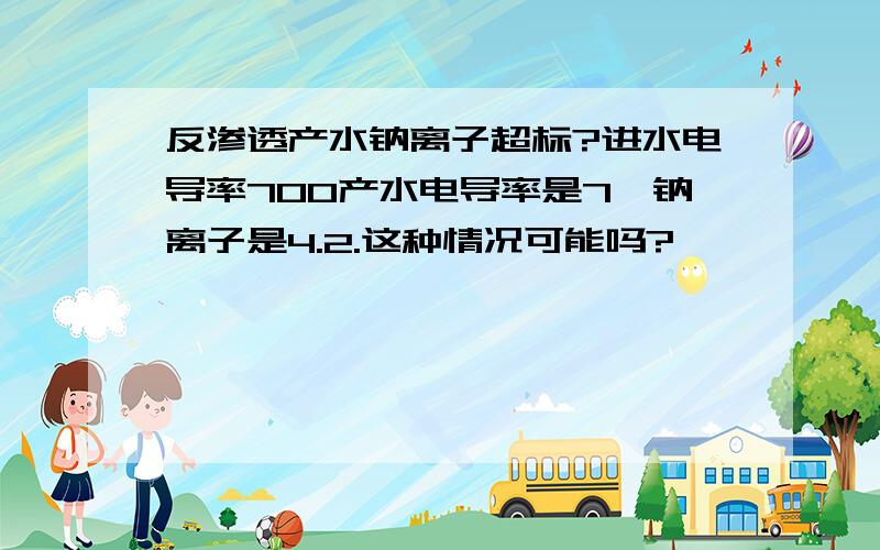 反渗透产水钠离子超标?进水电导率700产水电导率是7,钠离子是4.2.这种情况可能吗?