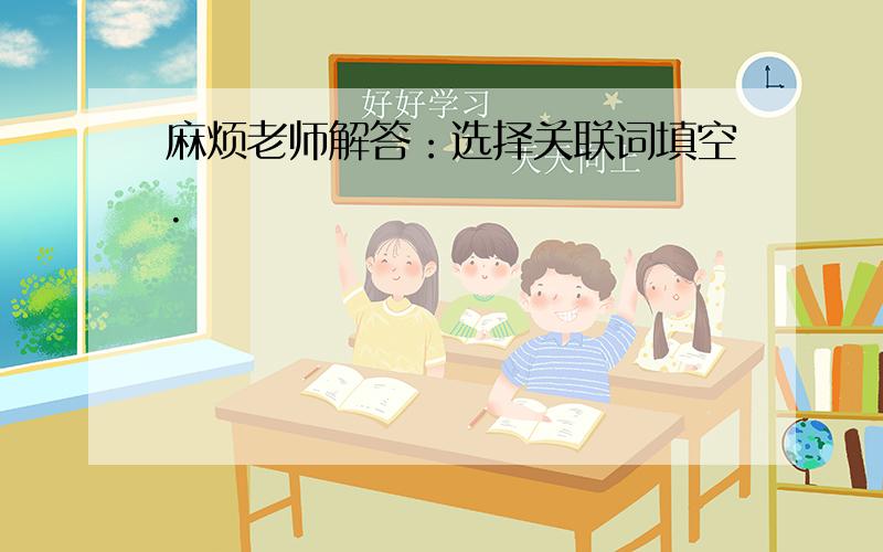 麻烦老师解答：选择关联词填空.