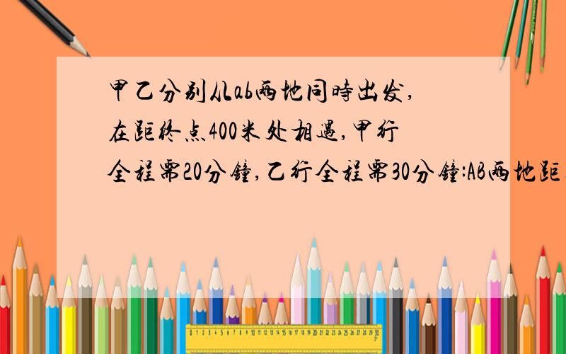 甲乙分别从ab两地同时出发,在距终点400米处相遇,甲行全程需20分钟,乙行全程需30分钟:AB两地距离是( )米