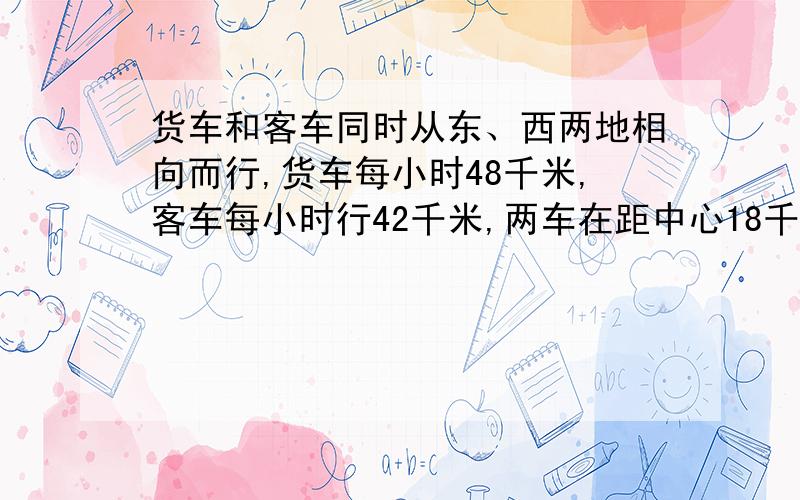 货车和客车同时从东、西两地相向而行,货车每小时48千米,客车每小时行42千米,两车在距中心18千米处相遇.东西两地相距多