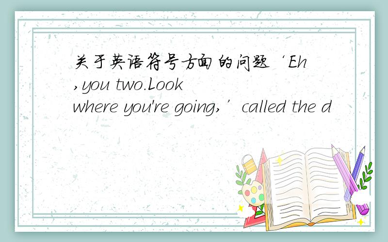 关于英语符号方面的问题‘Eh,you two.Look where you're going,’called the d