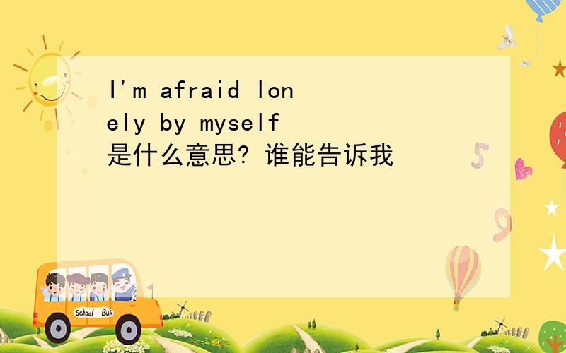 I'm afraid lonely by myself 是什么意思? 谁能告诉我